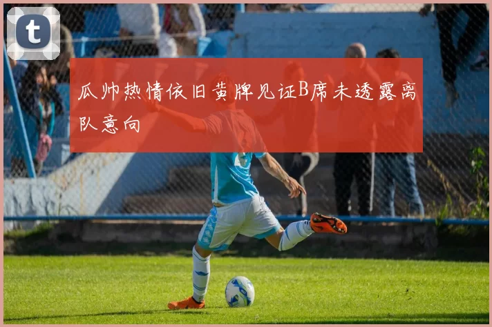 瓜帅热情依旧黄牌见证B席未透露离队意向