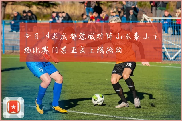 今日14点成都蓉城对阵山东泰山主场比赛门票正式上线抢购