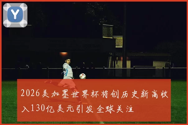 2026美加墨世界杯将创历史新高收入130亿美元引发全球关注