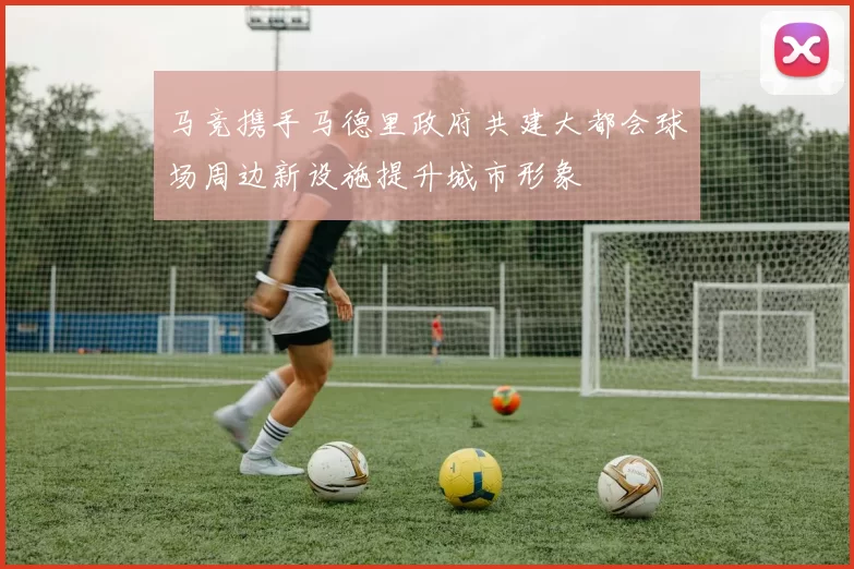 马竞携手马德里政府共建大都会球场周边新设施提升城市形象
