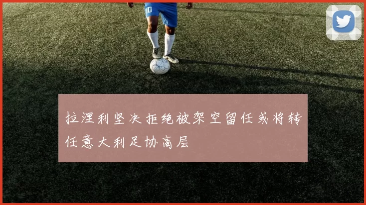 拉涅利坚决拒绝被架空留任或将转任意大利足协高层