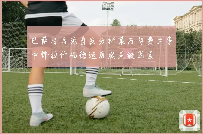 巴萨与马竞首发分析莱万与费兰争中锋拉什福德速度成关键因素