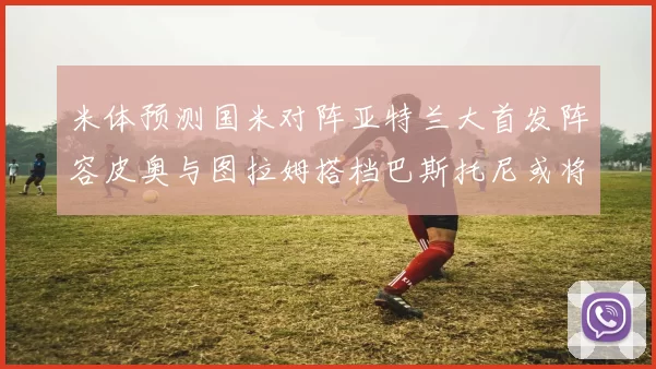 米体预测国米对阵亚特兰大首发阵容皮奥与图拉姆搭档巴斯托尼或将首发