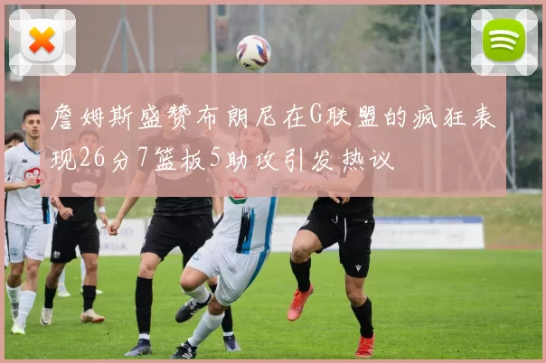 詹姆斯盛赞布朗尼在G联盟的疯狂表现26分7篮板5助攻引发热议